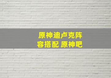 原神迪卢克阵容搭配 原神吧